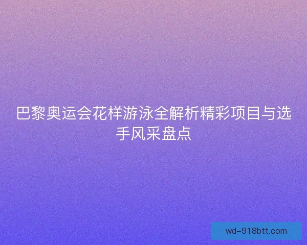 巴黎奥运会花样游泳全解析精彩项目与选手风采盘点