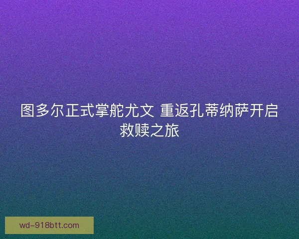 图多尔正式掌舵尤文 重返孔蒂纳萨开启救赎之旅