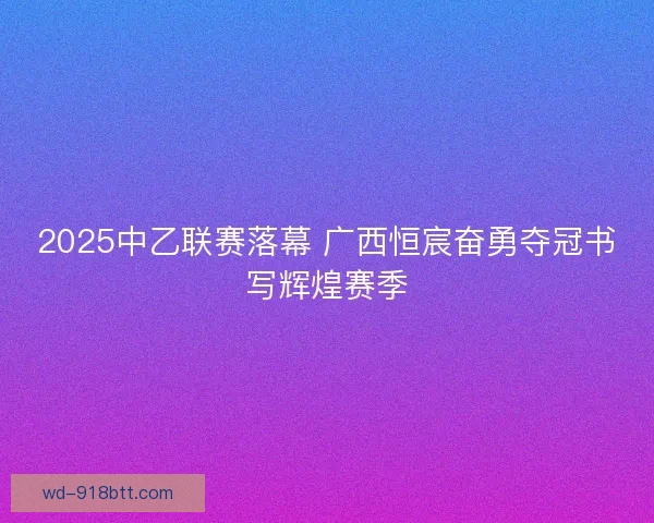 2025中乙联赛落幕 广西恒宸奋勇夺冠书写辉煌赛季